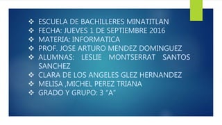  ESCUELA DE BACHILLERES MINATITLAN
 FECHA: JUEVES 1 DE SEPTIEMBRE 2016
 MATERIA: INFORMATICA
 PROF. JOSE ARTURO MENDEZ DOMINGUEZ
 ALUMNAS: LESLIE MONTSERRAT SANTOS
SANCHEZ
 CLARA DE LOS ANGELES GLEZ HERNANDEZ
 MELISA ,MICHEL PEREZ TRIANA
 GRADO Y GRUPO: 3 “A”
 