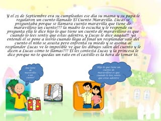 Y el 25 de Septiembre era su cumpleaños ese día su mama y su papa le
       regalaron un cuento llamado El Cuento Maravilla. Lucas se
      preguntaba porque se llamara cuento maravilla que tiene de
     maravilloso un cuento??? la madre lo escucha y le responde su
 pregunta ella le dice hijo lo que tiene un cuento de maravilloso es que
   cuando lo lees sentís que estas adentro, y Lucas le dice aaaaa!!! ya
 entendí él se pone a leerlo cuando llega al final un resplandor sale del
      cuento el niño se asusta pero enfrenta su miedo y se asoma al
resplandor Lucas ve lo imposible ve que los dibujos salen del cuento y le
 dicen a Lucas cómo te llamas??? Él les contesta Lucas y la princesa le
 dice porque no te quedas un rato en el castillo es la hora de tomar té.


          Que tiene                              Hijo lo que tiene un
             de                                       cuento de
          maravillos                              maravilloso es que
            o un                                 cuando lo lees sentís
           cuento?                                que estas adentro
 