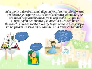 Él se pone a leerlo cuando llega al final un resplandor sale
  del cuento, el niño se asusta pero enfrenta su miedo y se
   asoma al resplandor Lucas ve lo imposible, ve que los
     dibujos salen del cuento y le dicen a Lucas cómo te
llamas??? Él les contesta Lucas y la princesa le dice porque
 no te quedas un rato en el castillo, es la hora de tomar té.


          Como te
          llamas?




                     Lucas!
 