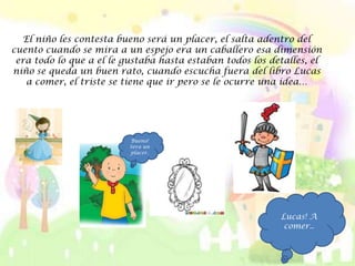 El niño les contesta bueno será un placer, el salta adentro del
cuento cuando se mira a un espejo era un caballero esa dimensión
 era todo lo que a el le gustaba hasta estaban todos los detalles, el
niño se queda un buen rato, cuando escucha fuera del libro Lucas
   a comer, el triste se tiene que ir pero se le ocurre una idea…




                          Bueno!
                          Sera un
                          placer.




                                                           Lucas! A
                                                            comer..
 