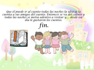 Que él puede ir al cuento todas las noches la idea se la
cuenta a sus amigos del cuento. Entonces se va del cuento y
 todas las noches se metía adentro a visitar y.... desde ese
                día le gustaron los cuentos.

                          fin.
 