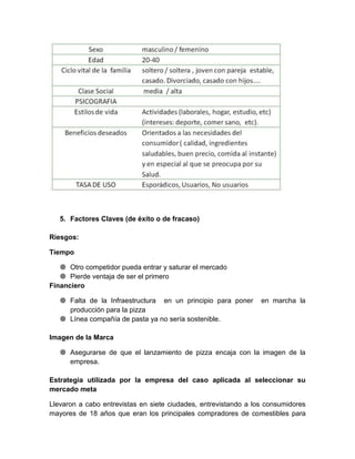 5. Factores Claves (de éxito o de fracaso)

Riesgos:

Tiempo

    Otro competidor pueda entrar y saturar el mercado
    Pierde ventaja de ser el primero
Financiero

    Falta de la Infraestructura en un principio para poner      en marcha la
     producción para la pizza
    Línea compañía de pasta ya no sería sostenible.

Imagen de la Marca

    Asegurarse de que el lanzamiento de pizza encaja con la imagen de la
     empresa.

Estrategia utilizada por la empresa del caso aplicada al seleccionar su
mercado meta

Llevaron a cabo entrevistas en siete ciudades, entrevistando a los consumidores
mayores de 18 años que eran los principales compradores de comestibles para
 