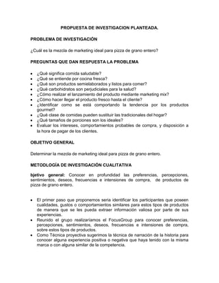 PROPUESTA DE INVESTIGACION PLANTEADA.

PROBLEMA DE INVESTIGACIÓN

¿Cuál es la mezcla de marketing ideal para pizza de grano entero?

PREGUNTAS QUE DAN RESPUESTA LA PROBLEMA

   ¿Qué significa comida saludable?
   ¿Qué se entiende por cocina fresca?
   ¿Qué son productos semielaborados y listos para comer?
   ¿Qué carbohidratos son perjudiciales para la salud?
   ¿Cómo realizar el lanzamiento del producto mediante marketing mix?
   ¿Cómo hacer llegar el producto fresco hasta el cliente?
   ¿Identificar como se está comportando la tendencia por los productos
   gourmet?
   ¿Qué clase de comidas pueden sustituir las tradicionales del hogar?
   ¿Qué tamaños de porciones son los ideales?
   Evaluar los intereses, comportamientos probables de compra, y disposición a
   la hora de pagar de los clientes.

OBJETIVO GENERAL

Determinar la mezcla de marketing ideal para pizza de grano entero.

METODLOGÍA DE INVESTIGACIÓN CUALITATIVA

bjetivo general: Conocer en profundidad las preferencias, percepciones,
sentimientos, deseos, frecuencias e intensiones de compra, de productos de
pizza de grano entero.


   El primer paso que proponemos seria identificar los participantes que poseen
   cualidades, gustos o comportamientos similares para estos tipos de productos
   de manera que se les pueda extraer información valiosa por parte de sus
   experiencias.
   Reunido el grupo realizaríamos el FocusGroup para conocer preferencias,
   percepciones, sentimientos, deseos, frecuencias e intensiones de compra,
   sobre estos tipos de productos.
   Como Técnica proyectiva sugerimos la técnica de narración de la historia para
   conocer alguna experiencia positiva o negativa que haya tenido con la misma
   marca o con alguna similar de la competencia.
 