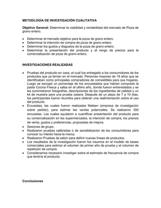 METODLOGÍA DE INVESTIGACIÓN CUALITATIVA

Objetivo General: Determinar la viabilidad y rentabilidad del mercado de Pizza de
grano entero.

   Determinar el mercado objetivo para la pizza de grano entero.
   Determinar la intención de compra de pizza de grano entero.
   Determinar los gustos y disgustos de la pizza de grano entero.
   Determinar la presentación del producto y el rango de precios para la
   comercialización de pizza de grano entero.


INVESTIGACIONES REALIZADAS

   Pruebas del producto en casa, el cual fue entregado a los consumidores de los
   productos que ya tenían en el mercado. Personas mayores de 18 años que se
   identificaban como principales compradores de comestibles para sus hogares.
   Luego se escogió un porcentaje de los encuestados que habían comprado la
   pasta Cocina Fresca y salsa en el último año, donde fueron entrevistados y se
   les suministraron fotografías, descripciones de los ingredientes de calidad y un
   kit de muestra para una prueba casera. Después de un plazo de 7 a 10 días,
   los participantes fueron reunidos para obtener una realimentación sobre el uso
   del producto.
   Encuestas, las cuales fueron realizadas Nielsen (empresa de investigación
   sobre pedido), para estimar las ventas potenciales. Se realizaron 300
   encuestas. Las cuales ayudaron a cuantificar presentación del producto para
   su comercialización en los supermercados, la intención de compra, los precios
   de venta, gustos y preferencias, propuestas de mejora.
   Sesiones de grupo.
   Realizaron pruebas calibradas o de sensibilización de los consumidores para
   conocer su interés hacia la marca.
   Realizaron Pruebas de sabor para definir nuevas líneas de productos.
   Los resultados de la investigación fueron los insumos en el modelo de bases
   comerciales para estimar el volumen de primer año de prueba y el volumen de
   repetición de compra.
   Consideramos necesario investigar sobre el estimado de frecuencia de compra
   que tendría el producto.




Conclusiones
 