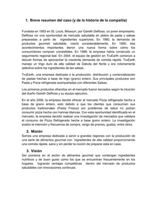 1. Breve resumen del caso (y de la historia de la compañía)


Fundada en 1993 en St. Louis, Missouri, por Gareth DeRosa, un joven empresario.
DeRosa vio una oportunidad de mercado saludable en platos de pasta y salsas
preparadas a partir de ingredientes superiores. En 1980, la demanda de
productos gourmet saludable, creció considerablemente. En 1990, tres
acontecimientos importantes dieron una nueva forma sobre cómo los
consumidores compran comestibles. En 1998, la empresa había construido un
seguimiento regional leal. En 2004, el equipo de gestión en TruEarth comenzó a
discutir formas de aprovechar la creciente demanda de comida rápida. TruEarth
manejo un trigo duro de alta calidad de Dakota del Norte y era notoriamente
selectiva sobre los ingredientes de las salsas.

TruEarth, una empresa dedicada a la producción, distribución y comercialización
de pastas hechas a base de trigo (grano) entero. Sus principales productos son
Pasta y Pizza refrigerada acompañadas con diferentes Salsas.

Los primeros productos ofrecidos en el mercado fueron lanzados según la intuición
del dueño Gareth DeRosa y su equipo ejecutivo.

En el año 2006, la empresa decide ofrecer al mercado Pizza refrigerada hecha a
base de grano entero, esto debido a que los clientes que consumían sus
productos tradicionales (Pasta Fresca) por problemas de salud no podían
consumir pizza hecha con harinas blancas. Con esta oportunidad identificada en el
mercado, la empresa decidió realizar una investigación de mercados que validara
el consumo de Pizza Refrigerada hecha a base grano entero. La investigación
evalúo la intención y frecuencia de compra, rango de precios, gustos, entre otros.

   2. Misión
Somos una empresa dedicada a servir a grandes regiones con la producción de
una serie de alimentos gourmet con ingredientes de alta calidad proporcionando
una comida rápida, sana y sin perder la noción de preparar esta en casa.

   3. Visión
Ser pioneros en el sector de alimentos gourmet que contengan ingredientes
nutritivos y de buen gusto como los que se encuentran frecuentemente en los
hogares, logrando ventajas competitivas dentro del mercado de productos
saludables con innovaciones continuas.
 