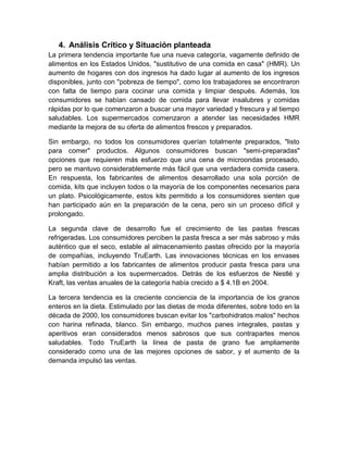 4. Análisis Crítico y Situación planteada
La primera tendencia importante fue una nueva categoría, vagamente definido de
alimentos en los Estados Unidos, "sustitutivo de una comida en casa" (HMR). Un
aumento de hogares con dos ingresos ha dado lugar al aumento de los ingresos
disponibles, junto con "pobreza de tiempo", como los trabajadores se encontraron
con falta de tiempo para cocinar una comida y limpiar después. Además, los
consumidores se habían cansado de comida para llevar insalubres y comidas
rápidas por lo que comenzaron a buscar una mayor variedad y frescura y al tiempo
saludables. Los supermercados comenzaron a atender las necesidades HMR
mediante la mejora de su oferta de alimentos frescos y preparados.

Sin embargo, no todos los consumidores querían totalmente preparados, "listo
para comer" productos. Algunos consumidores buscan "semi-preparadas"
opciones que requieren más esfuerzo que una cena de microondas procesado,
pero se mantuvo considerablemente más fácil que una verdadera comida casera.
En respuesta, los fabricantes de alimentos desarrollado una sola porción de
comida, kits que incluyen todos o la mayoría de los componentes necesarios para
un plato. Psicológicamente, estos kits permitido a los consumidores sienten que
han participado aún en la preparación de la cena, pero sin un proceso difícil y
prolongado.

La segunda clave de desarrollo fue el crecimiento de las pastas frescas
refrigeradas. Los consumidores perciben la pasta fresca a ser más sabroso y más
auténtico que el seco, estable al almacenamiento pastas ofrecido por la mayoría
de compañías, incluyendo TruEarth. Las innovaciones técnicas en los envases
habían permitido a los fabricantes de alimentos producir pasta fresca para una
amplia distribución a los supermercados. Detrás de los esfuerzos de Nestlé y
Kraft, las ventas anuales de la categoría había crecido a $ 4.1B en 2004.

La tercera tendencia es la creciente conciencia de la importancia de los granos
enteros en la dieta. Estimulado por las dietas de moda diferentes, sobre todo en la
década de 2000, los consumidores buscan evitar los "carbohidratos malos" hechos
con harina refinada, blanco. Sin embargo, muchos panes integrales, pastas y
aperitivos eran considerados menos sabrosos que sus contrapartes menos
saludables. Todo TruEarth la línea de pasta de grano fue ampliamente
considerado como una de las mejores opciones de sabor, y el aumento de la
demanda impulsó las ventas.
 