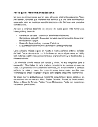 Por lo que el Problema principal sería:
No todos los consumidores querían estos alimentos totalmente preparados, "listos
para comer", opciones que requieren más esfuerzo que una cena de microondas
procesado, pero se mantenga considerablemente más fácil que una verdadera
comida casera.

Así que la empresa desarrolló un proceso de cuatro pasos más formal para
investigación y desarrollo

   •   Generación de ideas : Evaluación tendencias de consumo
   •   Concepto de selección: Encuestas formales, comportamientos de compra y
       la disposición a pagar.
   •   Desarrollo de productos y pruebas : Prototipos
   •   La cuantificación del volumen : Estimación ventas potenciales

La línea Cocina Fresca se puso en marcha a nivel nacional en el tercer trimestre
de 2006. Creció rápidamente, con $18 millones en ventas al por menor en 2006 y
$ 35 millones en 2007. Eckstein comentó que el gran atractivo y la flexibilidad de la
línea erancríticos:

Los productos Cocina Fresca son rápidos y fáciles. No hay conjeturas para el
consumidor. El embalaje de cada producto recomienda las mejores opciones de
salsa. Las porciones son exactamente correctas, por lo que obtener la cantidad
perfecta de salsa y pasta. Le proporcionamos instrucciones sencillas para
cocineros para añadir sus propios toques, como el pollo a la parrilla o camarones.

Se lanzan nuevos productos para mejorar la competencia y poder satisfacer las
necesidades de su mercado Meta: Pastas Estándar, Pastas de Grano entero,
Salsas a Base de Tomate, Pastas Fresca Refrigerada, Pasta con Ingredientes
Mezclados; y otras como:
 