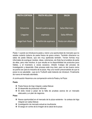 Pasta = cuando se introduce la pasta y vieron una oportunidad de mercado que no
estaba cubierto todavía de pasta fresca de grano entero. También ofrecieron su
salsa de pasta Deluxe, que era muy apetecida también. Tenían formas muy
informales de averiguar recetas, ideas, volúmenes, etc Este fue el análisis de parte
de ellos, pero más intuitiva, lo que resulta en la disponibilidad de productos poco
fiables, y el inventario a veces excesivo. Añadió 4-etapa del proceso de
investigación y desarrollo. Este proceso está muy bien, pero no tan bueno como
se podría ser para la industria de la pizza. Hay una noción preconcebida de que la
pizza no es saludable - que es lo TruEarth está tratando de introducir. Finalmente
de nuevo el mercado abordado.

A continuación Hacemos una comparación entre la Pasta y la Pizza:

Pasta

    Pasta fresca de trigo integral y salsa Deluxe
    El desarrollo de productos informal.
    El éxito inicial a pesar de la falta de pruebas acerca de un mercado
      adecuado y un plan de negocios.
Pizza

    Nueva oportunidad en el mercado de la pizza existente - la corteza de trigo
     integral con salsa Deluxe
    Investigación de mercado actual es insuficiente
    El sesgo en contra de la imagen de la salud de la pizza
 
