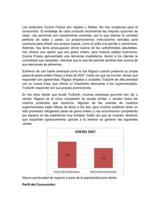 Los productos Cocina Fresca son rápidos y fáciles. No hay conjeturas para el
consumidor. El embalaje de cada producto recomienda las mejores opciones de
salsa. Las porciones son exactamente correctas, por lo que obtener la cantidad
perfecta de salsa y pasta. Le proporcionamos instrucciones sencillas para
cocineros para añadir sus propios toques, como el pollo a la parrilla o camarones.
Además, hay tanta preocupación ahora acerca de los carbohidratos saludables,
nos ofreció una opción que era grano entero, pero todavía estaba buenísimo.
Cocina Fresca aprovechado una demanda insatisfecha, dando a los clientes la
comodidad que necesitan, mientras que lo que les permite sentirse bien acerca de
sus elecciones de alimentos.

Sufrieron de una fuerte amenaza como lo fue Rigazzi cuando presentó su propia
pasta de grano entero fresco a fines de 2007. Cada vez que se movían, tenían que
responder con agresividad. Rigazzi dirigidos a ciudades TruEarth de alta prioridad
con su nueva línea, que ofrece un importante descuento a los supermercados.
TruEarth respondió con sus propias promociones.

En los años desde que fundé TruEarth, muchas empresas gourmet han ido y
venido. Rigazzi es el único competidor de escala similar, y venden todos los
mismos productos que hacemos. Algunas de las cuentas de nuestros
supermercados están felices de llevar a los dos, pero muchos prefieren tener un
solo proveedor refrigerado pasta de grano entero y nos encontramos compitiendo
por espacio en las estanterías muy limitada. Cada vez que se mueven, tenemos
que responder agresivamente; gracias a lo anterior se generan las siguientes
ventas:




Nueva oportunidad de negocio a base de la popularidad para dietas

Perfil del Consumidor:
 