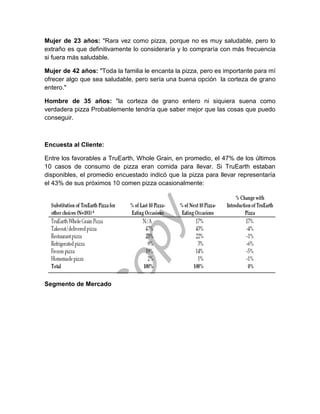 Mujer de 23 años: "Rara vez como pizza, porque no es muy saludable, pero lo
extraño es que definitivamente lo consideraría y lo compraría con más frecuencia
si fuera más saludable.

Mujer de 42 años: "Toda la familia le encanta la pizza, pero es importante para mí
ofrecer algo que sea saludable, pero sería una buena opción la corteza de grano
entero."

Hombre de 35 años: "la corteza de grano entero ni siquiera suena como
verdadera pizza Probablemente tendría que saber mejor que las cosas que puedo
conseguir.



Encuesta al Cliente:

Entre los favorables a TruEarth, Whole Grain, en promedio, el 47% de los últimos
10 casos de consumo de pizza eran comida para llevar. Si TruEarth estaban
disponibles, el promedio encuestado indicó que la pizza para llevar representaría
el 43% de sus próximos 10 comen pizza ocasionalmente:




Segmento de Mercado
 