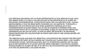 Las reformas educativas son un buen planteamiento ya que abarcan lo que unos
han dejado atrás y lo traen a conciencia para el favorecimiento en la misión de
educarnos conscientemente, involucrarnos seria mas una apertura a las nuevas
oportunidades y nivel de desempeño mezclado con una gama de motivación y
adquisición de conciencia para que todos quedemos impresos en lo que
verdaderamente se quiere lograr, hoy en día se presenta el (blablá) como una
improvisada forma de no concebir lo prometido y dejar en ascuas las referencias
verdaderas por las que se lucha, no solo es labor del docente y el estudiante,
básicamente todo son recursos todo es dinero todo esta en ese campo perdido ahí
en ese merito.
No dejemos pues que esto nos desanime y encontremos las manera mas fácil pero
mas practica de hacer de las nuestras por nosotros por nuestra labor y por nuestro
compromiso social, caminemos juntos, pero no arrastremos piedras con los pies,
que es fácil perderse en lo común pero las ideas originales y los buenos campos
motivacionales no surgen de ello si no del rol y de el compromiso que implantemos
a la hora de pertenecer y ser parte de esto.
 