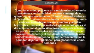 Como tal el video propone un cambio exhaustivo en la
enseñanza, en la realidad que nos sumerge de no
querer ver que necesitamos “futuro” pero educados en
el “presente”; es un retorica forma de acceder a nuevos
campos, suministrar nuevos cambios y ampliar
horizontes… No solo es metodología o tecnología es el
docente como tal quien silenciosamente esta actuando
en pro de sus conceptos en campo de acción por un
porvenir verdadero y el estudiante quien asimila este
conocimiento aprendiendo a usar herramientas que le
permitan dejar lo tradicional, para globalizarse como
personas.
NOS PROPONEN
 