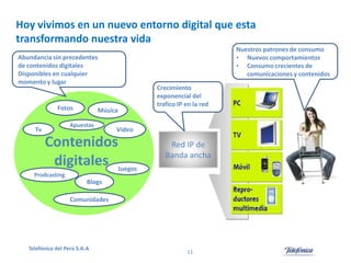 Hoy vivimos en un nuevo entorno digital que esta
transformando nuestra vida
Nuestros patrones de consumo
• Nuevos comportamientos
• Consumo crecientes de
comunicaciones y contenidos

Abundancia sin precedentes
de contenidos digitales
Disponibles en cualquier
momento y lugar

Fotos

Música

Apuestas

Tv

Crecimiento
exponencial del
trafico IP en la red

Video

Contenidos
digitales Juegos

Red IP de
Banda ancha

Prodcasting

Blogs
Comunidades

Telefónica del Perú S.A.A

11

 