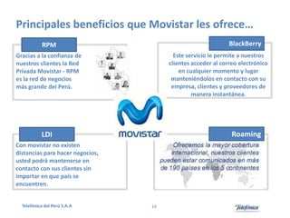 Principales beneficios que Movistar les ofrece…
BlackBerry

RPM

Este servicio le permite a nuestros
clientes acceder al correo electrónico
en cualquier momento y lugar
manteniéndolos en contacto con su
empresa, clientes y proveedores de
manera instantánea.

Gracias a la confianza de
nuestros clientes la Red
Privada Movistar - RPM
es la red de negocios
más grande del Perú.

Roaming

LDI
Con movistar no existen
distancias para hacer negocios,
usted podrá mantenerse en
contacto con sus clientes sin
importar en que país se
encuentren.

Telefónica del Perú S.A.A

14

 