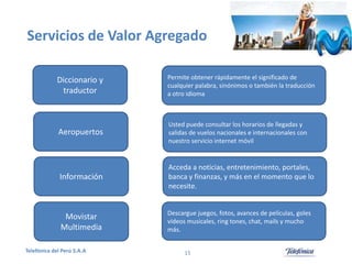 Servicios de Valor Agregado
Diccionario y
traductor

Permite obtener rápidamente el significado de
cualquier palabra, sinónimos o también la traducción
a otro idioma

Aeropuertos

Usted puede consultar los horarios de llegadas y
salidas de vuelos nacionales e internacionales con
nuestro servicio internet móvil

Información

Acceda a noticias, entretenimiento, portales,
banca y finanzas, y más en el momento que lo
necesite.

Movistar
Multimedia

Descargue juegos, fotos, avances de películas, goles
vídeos musicales, ring tones, chat, mails y mucho
más.

Telefónica del Perú S.A.A

15

 
