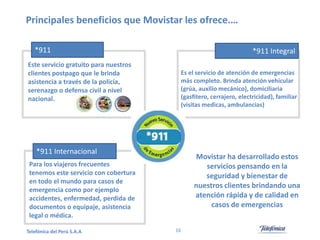 Principales beneficios que Movistar les ofrece.…
*911
Este servicio gratuito para nuestros
clientes postpago que le brinda
asistencia a través de la policía,
serenazgo o defensa civil a nivel
nacional.

*911 Integral
Es el servicio de atención de emergencias
más completo. Brinda atención vehicular
(grúa, auxilio mecánico), domiciliaria
(gasfitero, cerrajero, electricidad), familiar
(visitas medicas, ambulancias)

*911 Internacional

Movistar ha desarrollado estos
servicios pensando en la
seguridad y bienestar de
nuestros clientes brindando una
atención rápida y de calidad en
casos de emergencias

Para los viajeros frecuentes
tenemos este servicio con cobertura
en todo el mundo para casos de
emergencia como por ejemplo
accidentes, enfermedad, perdida de
documentos o equipaje, asistencia
legal o médica.
Telefónica del Perú S.A.A

16

 