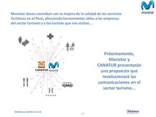 Movistar desea contribuir con la mejora de la calidad de los servicios
Turísticos en el Perú, ofreciendo herramientas útiles a las empresas
del sector turismo y a los turistas que nos visitan...

Próximamente,
Movistar y
CANATUR presentarán
una propuesta que
revolucionará las
comunicaciones en el
sector turismo...

Telefónica del Perú S.A.A

17

 