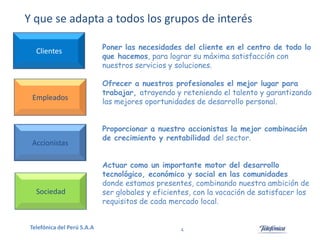 Y que se adapta a todos los grupos de interés
Clientes

Empleados

Accionistas

Sociedad

Telefónica del Perú S.A.A

Poner las necesidades del cliente en el centro de todo lo
que hacemos, para lograr su máxima satisfacción con
nuestros servicios y soluciones.
Ofrecer a nuestros profesionales el mejor lugar para
trabajar, atrayendo y reteniendo el talento y garantizando
las mejores oportunidades de desarrollo personal.
Proporcionar a nuestro accionistas la mejor combinación
de crecimiento y rentabilidad del sector.

Actuar como un importante motor del desarrollo
tecnológico, económico y social en las comunidades
donde estamos presentes, combinando nuestra ambición de
ser globales y eficientes, con la vocación de satisfacer los
requisitos de cada mercado local.

4

 