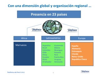 Con una dimensión global y organización regional …
Presencia en 23 países

África
Marruecos

Telefónica del Perú S.A.A

Latinoamérica
Argentina
Brasil
Colombia
Chile
China
Ecuador
EEUU
El Salvador

Guatemala
México
Nicaragua
Panamá
Perú
Puerto Rico
Uruguay
Venezuela

7

Europa
España
Alemania
Eslovaquia
Irlanda
Reino Unido
Republica Checa

 