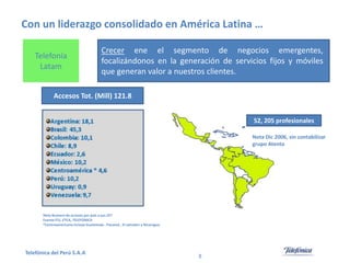 Con un liderazgo consolidado en América Latina …
Telefonía
Latam

Crecer ene el segmento de negocios emergentes,
focalizándonos en la generación de servicios fijos y móviles
que generan valor a nuestros clientes.

Accesos Tot. (Mill) 121.8
52, 205 profesionales
Nota Dic 2006, sin contabilizar
grupo Atento

Nota Numero de accesos por país a jun /07
Fuente ITU, ETCA, TELEFONICA
*Centroamericana incluye Guatemala , Panamá , El salvador y Nicaragua

Telefónica del Perú S.A.A

8

 