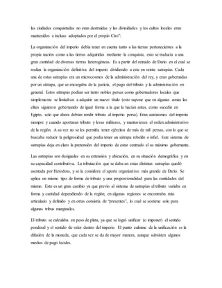 las ciudades conquistadas no eran destruidas y las divinidades y los cultos locales eran
mantenidos e incluso adoptados por el propio Ciro”.
La organización del imperio debía tener en cuenta tanto a las tierras pertenecientes a la
propia nación como a las tierras adquiridas mediante la conquista, esto se traducía a una
gran cantidad de diversas tierras heterogéneas. Es a partir del reinado de Dario en el cual se
realiza la organización definitiva del imperio dividiendo a este en veinte satrapías. Cada
una de estas satrapías era un microcosmos de la administración del rey, y eran gobernadas
por un sátrapa, que se encargaba de la justicia, el pago del tributo y la administración en
general. Estos sátrapas podían ser tanto nobles persas como gobernadores locales que
simplemente se limitaban a adquirir un nuevo título (esto supone que en algunas zonas las
elites siguieron gobernando de igual forma a la que la hacían antes, como sucedió en
Egipto, solo que ahora debían rendir tributo al imperio persa). Eran autónomos del imperio
siempre y cuando aportaran tributo y levas militares, y mantuvieran el orden administrativo
de la región. A su vez no se les permitía tener ejércitos de más de mil persas, con lo que se
buscaba reducir la peligrosidad que podía tener un sátrapa rebelde o infiel. Este sistema de
satrapías deja en claro la pretensión del imperio de estar centrado el su máximo gobernante.
Las satrapías son desiguales en su extensión y ubicación, en su situación demográfica y en
su capacidad contributiva. La tributación que se daba en estas distintas satrapías quedó
asentada por Herodoto, y se la considera el aporte organizativo más grande de Dario. Se
aplica un mismo tipo de forma de tributo y una proporcionalidad para las cantidades del
mismo. Esto es un gran cambio ya que previo al sistema de satrapías el tributo variaba en
forma y cantidad dependiendo de la región, en algunas regiones se encontraba más
articulado y definido y en otras consistía de “presentes”, lo cual se sostiene solo para
algunas tribus marginales.
El tributo se calculaba en peso de plata, ya que se logró unificar (o imponer) el sentido
ponderal y el sentido de valor dentro del imperio. El punto culmine de la unificación es la
difusión de la moneda, que cada vez se da de mayor manera, aunque subsisten algunos
medios de pago locales.
 