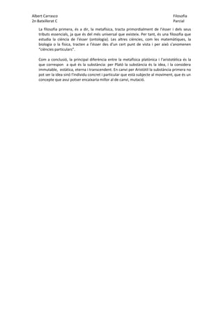 Albert Carrasco Filosofia
2n Batxillerat C Parcial
La filosofia primera, és a dir, la metafísica, tracta primordialment de l’ésser i dels seus
tributs essencials, ja que és del més universal que existeix. Per tant, és una filosofia que
estudia la ciència de l’ésser (ontologia). Les altres ciències, com les matemàtiques, la
biologia o la física, tracten a l’ésser des d’un cert punt de vista i per això s’anomenen
“ciències particulars”.
Com a conclusió, la principal diferència entre la metafísica platònica i l’aristotèlica és la
que correspon a què és la substància: per Plató la substància és la idea, i la considera
immutable, estàtica, eterna i transcendent. En canvi per Aristòtil la substància primera no
pot ser la idea sinó l’individu concret i particular que està subjecte al moviment, que és un
concepte que avui potser encaixaria millor al de canvi, mutació.
 