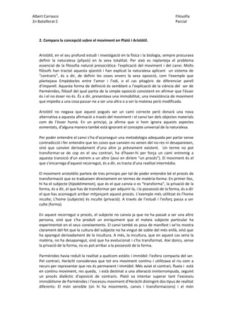 Albert Carrasco Filosofia
2n Batxillerat C Parcial
2. Compara la concepció sobre el moviment en Plató i Aristòtil.
Aristòtil, en el seu profund estudi i investigació en la física i la biologia, sempre procurava
definir la naturalesa (physis) en la seva totalitat. Per això es replanteja el problema
essencial de la filosofia natural presocràtica: l’explicació del moviment i del canvi. Molts
filòsofs han tractat aquesta qüestió i han explicat la naturalesa aplicant un sistema de
“contraris”, és a dir, de definir les coses envers la seva oposició, com l’exemple que
plantejava Empèdocles entre l’amor i l’odi, o el cas pitagòric de diferenciar parell
d’imparell. Aquesta forma de definició és semblant a l’explicació de la ciència del ser de
Parmènides, filòsof del qual partia de la simple oposició consistent en afirmar que l’ésser
és i el no ésser no és. És a dir, presentava una immobilitat, una inexistència de moviment
que impedia a una cosa passar-ne a ser una altra o a ser la mateixa però modificada.
Aristòtil no negava que aquest pogués ser un camí correcte però donarà una nova
alternativa a aquesta afirmació a través del moviment i el canvi tan dels objectes materials
com de l’ésser humà. En un principi, ja afirma que si hom ignora aquests aspectes
esmentats, d’alguna manera també està ignorant el concepte universal de la naturalesa.
Per poder entendre el canvi s’ha d’aconseguir una metodologia adequada per parlar sense
contradicció i fer entendre que les coses que canvien no venen del no-res ni desapareixen,
sinó que canvien derivadament d’una altre ja prèviament existent. Un terme no pot
transformar-se de cop en el seu contrari, ha d’haver-hi per força un camí entremig a
aquesta transició d’un extrem a un altre (avui en diríem “un procés”). El moviment és el
que s’encarrega d’aquest recorregut, és a dir, es tracta d’una realitat intermèdia.
El moviment aristotèlic parteix de tres principis per tal de poder entendre bé el procés de
transformació que es tradueixen directament en termes de matèria-forma: En primer lloc,
hi ha el subjecte (hipokéimenon), que és el que canvia o es “transforma”, la privació de la
forma, és a dir, el que has de transformar per adquirir-la, i la possessió de la forma, és a dir
el que has aconseguit arribar mitjançant aquest procés. L’exemple més utilitzat és l’home
inculte; L’home (subjecte) és inculte (privació). A través de l’estudi i l’esforç passa a ser
culte (forma).
En aquest recorregut o procés, el subjecte no canvia ja que no ha passat a ser una altre
persona, sinó que s’ha produït un enriquiment que el mateix subjecte particular ha
experimentat en el seus coneixements. El canvi també es posa de manifest i se’ns mostra
clarament del fet que la cultura del subjecte no ha vingut de sobte del més enllà, sinó que
ha aparegut derivadament de la incultura. A més, la incultura, que en aquest cas seria la
matèria, no ha desaparegut, sinó que ha evolucionat i s’ha transformat. Així doncs, sense
la privació de la forma, no es pot arribar a la possessió de la forma.
Parmènides havia reduït la realitat a quelcom estàtic i immòbil: l’esfera compacta del ser.
Pel contrari, Heràclit considerava que tot era moviment continu i utilitzava el riu com a
recurs per representar que res és permanent i immòbil. Més aviat el contrari, flueix i està
en continu moviment, res queda, i està destinat a una alteració ininterrompuda, seguint
un procés dialèctic d'oposició de contraris. Plató va intentar superar tant l’excessiu
immobilisme de Parmènides i l’excessiu moviment d’Heràclit distingint dos tipus de realitat
diferents: El món sensible (on hi ha moviments, canvis i transformacions) i el món
 