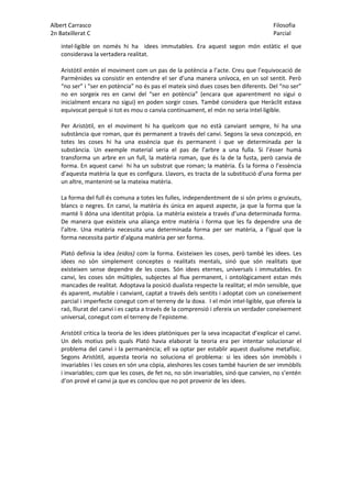 Albert Carrasco Filosofia
2n Batxillerat C Parcial
intel·ligible on només hi ha idees immutables. Era aquest segon món estàtic el que
considerava la vertadera realitat.
Aristòtil entén el moviment com un pas de la potència a l’acte. Creu que l’equivocació de
Parmènides va consistir en entendre el ser d’una manera unívoca, en un sol sentit. Però
“no ser” i “ser en potència” no és pas el mateix sinó dues coses ben diferents. Del “no ser”
no en sorgeix res en canvi del “ser en potència” (encara que aparentment no sigui o
inicialment encara no sigui) en poden sorgir coses. També considera que Heràclit estava
equivocat perquè si tot es mou o canvia contínuament, el món no seria intel·ligible.
Per Aristòtil, en el moviment hi ha quelcom que no està canviant sempre, hi ha una
substància que roman, que és permanent a través del canvi. Segons la seva concepció, en
totes les coses hi ha una essència que és permanent i que ve determinada per la
substància. Un exemple material seria el pas de l’arbre a una fulla. Si l’ésser humà
transforma un arbre en un full, la matèria roman, que és la de la fusta, però canvia de
forma. En aquest canvi hi ha un substrat que roman; la matèria. És la forma o l’essència
d’aquesta matèria la que es configura. Llavors, es tracta de la substitució d’una forma per
un altre, mantenint-se la mateixa matèria.
La forma del full és comuna a totes les fulles, independentment de si són prims o gruixuts,
blancs o negres. En canvi, la matèria és única en aquest aspecte, ja que la forma que la
manté li dóna una identitat pròpia. La matèria existeix a través d’una determinada forma.
De manera que existeix una aliança entre matèria i forma que les fa dependre una de
l’altre. Una matèria necessita una determinada forma per ser matèria, a l’igual que la
forma necessita partir d’alguna matèria per ser forma.
Plató definia la idea (eidos) com la forma. Existeixen les coses, però també les idees. Les
idees no són simplement conceptes o realitats mentals, sinó que són realitats que
existeixen sense dependre de les coses. Són idees eternes, universals i immutables. En
canvi, les coses són múltiples, subjectes al flux permanent, i ontològicament estan més
mancades de realitat. Adoptava la posició dualista respecte la realitat; el món sensible, que
és aparent, mutable i canviant, captat a través dels sentits i adoptat com un coneixement
parcial i imperfecte conegut com el terreny de la doxa. I el món intel·ligible, que ofereix la
raó, lliurat del canvi i es capta a través de la comprensió i ofereix un verdader coneixement
universal, conegut com el terreny de l’episteme.
Aristòtil critica la teoria de les idees platòniques per la seva incapacitat d’explicar el canvi.
Un dels motius pels quals Plató havia elaborat la teoria era per intentar solucionar el
problema del canvi i la permanència; ell va optar per establir aquest dualisme metafísic.
Segons Aristòtil, aquesta teoria no soluciona el problema: si les idees són immòbils i
invariables i les coses en són una còpia, aleshores les coses també haurien de ser immòbils
i invariables; com que les coses, de fet no, no són invariables, sinó que canvien, no s’entén
d’on prové el canvi ja que es conclou que no pot provenir de les idees.
 