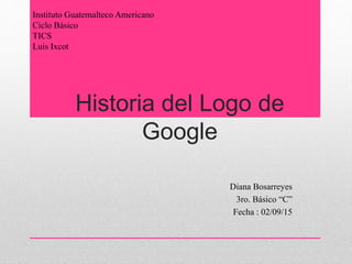Historia del Logo de
Google
Diana Bosarreyes
3ro. Básico “C”
Fecha : 02/09/15
Instituto Guatemalteco Americano
Ciclo Básico
TICS
Luis Ixcot
 