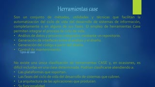 Son un conjunto de métodos, utilidades y técnicas que facilitan la
automatización del ciclo de vida del desarrollo de sistemas de información,
completamente o en alguna de sus fases. El empleo de herramientas Case
permiten integrar el proceso de ciclo de vida:
• Análisis de datos y procesos integrados mediante un repositorio.
• Generación de interfaces entre el análisis y el diseño.
• Generación del código a partir del diseño.
• Control de mantenimiento.
No existe una única clasificación de herramientas CASE y, en ocasiones, es
difícil incluirlas en una clase determinada. Podrían clasificarse atendiendo a:
• Las plataformas que soportan.
• Las fases del ciclo de vida del desarrollo de sistemas que cubren.
• La arquitectura de las aplicaciones que producen.
 