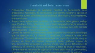 • Proporcionar topologías de aplicación flexibles: La herramienta debe
proporcionar facilidades de construcción que permita separar la aplicación
(en muchos puntos diferentes) entre el cliente, el servidor y más importante,
entre servidores.
• Proporcionar aplicaciones portátiles: La herramienta debe generar código
para Windows, OS/ 2, Macintosh, Unix y todas las plataformas de servidores
conocidas. Debe ser capaz, a tiempo de corrida, desplegar la versión correcta
del código en la máquina apropiada.
• Control de Versión: La herramienta debe reconocer las versiones de códigos
que se ejecutan en los clientes y servidores, y asegurarse que sean
consistentes. También, la herramienta debe ser capaz de controlar un gran
número de tipos de objetos incluyendo texto, gráficos, mapas de
bits, documentos complejos y objetos únicos, tales como definiciones de
pantallas y de informes, archivos de objetos y datos de prueba y resultados.
Debe mantener versiones de objetos con niveles arbitrarios de granularidad;
 