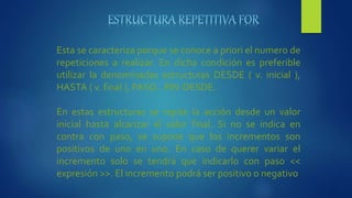Esta se caracteriza porque se conoce a priori el numero de
repeticiones a realizar. En dicha condición es preferible
utilizar la denominadas estructuras DESDE ( v. inicial ),
HASTA ( v. final ), PASO…FIN-DESDE.
En estas estructuras se repite la acción desde un valor
inicial hasta alcanzar el valor final. Si no se indica en
contra con paso, se supone que los incrementos son
positivos de uno en uno. En caso de querer variar el
incremento solo se tendrá que indicarlo con paso <<
expresión >>. El incremento podrá ser positivo o negativo
 