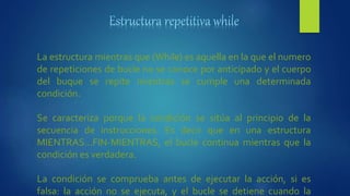 La estructura mientras que (While) es aquella en la que el numero
de repeticiones de bucle no se conoce por anticipado y el cuerpo
del buque se repite mientras se cumple una determinada
condición.
Se caracteriza porque la condición se sitúa al principio de la
secuencia de instrucciones. Es decir que en una estructura
MIENTRAS…FIN-MIENTRAS, el bucle continua mientras que la
condición es verdadera.
La condición se comprueba antes de ejecutar la acción, si es
falsa: la acción no se ejecuta, y el bucle se detiene cuando la
 