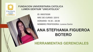 ANA STEFHANIA FIGUEROA
BOTERO
ID: 000370308
NRC DE CURSO: 32515
HORARIO: 18:30 – 20:00
NOMBRE PROFESORA: Lorena Cerón
FUNDACION UNIVERSITARIA CATOLICA
LUMEN GENTIUM “UNICATOLICA”
HERRAMIENTAS GERENCIALES
 