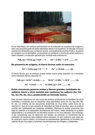 En la naturaleza, los sulfuros permanecen en el subsuelo en ausencia de oxígeno y
sólo una pequeña parte de estos depósitos aflora a la superficie. El drenaje se forma
cuando los minerales que contienen azufre, principalmente la pirita (FeS2), se ponen
en contacto con la atmósfera, produciendo su oxidación y formando ácido sulfúrico y
hierro disuelto. La reacción general que controla este proceso es:
FeS2 (s) + 7/2 O2 (g) + H2O Fe2+
+ 2 SO4
2-
+ 2 H+
.......... (1)
En presencia de oxígeno, el hierro ferroso sufre la reacción:
Fe2+
+ 1/4 O2 (aq) + H+
Fe3+
+ 1/2 H2O .......... (2)
El hierro férrico que se produce puede oxidar nueva pirita (reacción 3) o precipitar
como hidróxido férrico (reacción 4).
FeS2 (s) + 14 Fe3+
+ 8 H2O 15 Fe2+
+ 2 SO4
2-
+ 16 H+
.......... (3)
Fe3+
+ 3 H2O Fe (OH)3 (s) + 3 H+
.......... (4)
Estas reacciones generan acidez y liberan grandes cantidades de
sulfatos, hierro y otros metales que contienen los sulfuros (As, Cd,
Co, Cu, Pb, Zn, etc.), produciendo un lixiviado tóxico.
Este lixiviado reacciona con las rocas del entorno produciendo la hidrólisis de otros
minerales y haciendo que se disuelvan otros elementos como Al, Ca, Mg, Mn, Na,
Si, etc. La cinética de las reacciones anteriores es muy lenta, sobre todo de la
reacción 2, que es la que controla la velocidad de todo el proceso, pero se acelera
cuando son catalizadas por bacterias acidófilas. Mientras la acidez producida sea
baja en relación a la capacidad neutralizante del medio, estas bacterias no pueden
desarrollarse y la producción de lixiviados ácidos no es muy elevada. Sin embargo,
si las condiciones que se alcanzan son ácidas, se produce un incremento de la
población de bacterias que catalizan estos procesos, lo que ocasiona que cada vez
se produzca mayor acidez y el proceso se retroalimenta, generando un lixiviado con
valores de pH muy bajos y enormes concentraciones de metales y metaloides.
3
 