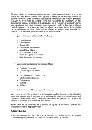 El potencial de una mina para generar acidez y producir contaminantes depende de
varios factores. Estos factores que regulan la formación de drenajes ácidos se
pueden identificar como primarios, secundarios y terciarios. Los factores primarios
incluyen la producción de acidez, como las reacciones de oxidación. En los
secundarios estarían el control de los productos de la reacción de oxidación, como
las reacciones con otros minerales que consumen ácido o las que producen
neutralizaciones. Los factores terciarios se refieren a factores físicos de la gestión
de los residuos en las minas. Estos factores influyen en las reacciones de oxidación,
la producción de acidez y la migración de los contaminantes.
 Que equipos y materiales debe llevar al campo
• Potenciómetro
• Termómetro
• Cronometro
• Recipientes de muestreo
• Aparatos de filtrado
• Ácido nítrico y pipeta
• Plano del lugar a monitorear
• Hoja de registro de cálculos
 Que parámetros deben ser medidos en el lugar
• Precipitación pluvial
• Flujo del agua superficial
• PH
• Eh: potencial oxido – reducción
• Sólidos totales disueltos
• Temperatura
• Cianuro
• Sulfatos
 Cuáles y como se deben preservar las muestras
Las muestras deberán analizarse a la brevedad posible después de la colección,
dado que pueden ocurrir cambios en la química del agua una hora después del
muestreo. Sin embargo, en muchas áreas, transportar las muestras del campo a un
laboratorio analítico puede demorar varios días.
En el caso de las muestras de la calidad de aguas de las minas, existen dos
técnicas principales de preservación:
Adición Química
1.-La acidificación, tal como la que se efectúa con ácido nítrico, se emplea
comúnmente para preservar las muestras para el análisis de metales.
4
 