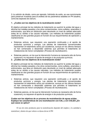 2.-La adición de álcalis, como por ejemplo, hidróxido de sodio, se usa comúnmente
para preservar muestras para el análisis de los parámetros estables en PH alcalino,
como las especies de cianuro.
1. ¿Cuáles son los objetivos de la neutralización ácida?
El objetivo principal de los métodos de tratamiento es suprimir la acidez del agua y
eliminar los metales pesados y los otros contaminantes, como sulfatos, arseniatos o
antimoniatos, que lleva en disolución para devolverle un nivel de calidad adecuado
antes de su vertido a los cauces naturales. Los métodos de tratamiento pueden
clasificarse en dos grandes grupos en función de sus requerimientos de operación y
mantenimiento:
• Sistemas activos, que requieren una operación continuada y el aporte de
productos químicos y energía. Las plantas de tratamiento convencionales
representan el tratamiento activo por excelencia, aunque en los últimos tiempos
se han comenzado a desarrollar sistemas que permiten el tratamiento en
instalaciones de menor complejidad. (Proceso de neutralización).
• Sistemas pasivos, en los que la intervención humana es necesaria sólo de forma
ocasional y no requieren el aporte de energía ni de productos químicos.
2. ¿Cuáles son los objetivos de la neutralización ácida?
El objetivo principal de los métodos de tratamiento es suprimir la acidez del agua y
eliminar los metales pesados y los otros contaminantes, como sulfatos, arseniatos o
antimoniatos, que lleva en disolución para devolverle un nivel de calidad adecuado
antes de su vertido a los cauces naturales. Los métodos de tratamiento pueden
clasificarse en dos grandes grupos en función de sus requerimientos de operación y
mantenimiento:
• Sistemas activos, que requieren una operación continuada y el aporte de
productos químicos y energía. Las plantas de tratamiento convencionales
representan el tratamiento activo por excelencia, aunque en los últimos tiempos
se han comenzado a desarrollar sistemas que permiten el tratamiento en
instalaciones de menor complejidad. (Proceso de neutralización).
• Sistemas pasivos, en los que la intervención humana es necesaria sólo de forma
ocasional y no requieren el aporte de energía ni de productos químicos.
Cuales son los objetivos de un proceso de neutralización de aguas acidas.
Explique las características de una neutralización con CAL y con CALIZA ¿En
qué casos se aplica?
El uso de estos productos para la neutralización depende del empleo y la cantidad a
neutralizar y dentro de que valores se desea elevar el PH
5
 