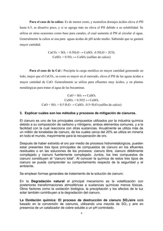Para el caso de la caliza: Es de menor costo, y neutraliza drenajes ácidos eleva el PH
hasta 6.5, se disuelve poco, y si se agrega más no eleva el PH debido a su solubilidad. Se
utiliza en otras ocasiones como base para canales, el cual aumenta el PH al circular el agua.
Generalmente la caliza se usa para aguas ácidas de pH ácido medio. Sabiendo que se gastará
mayor cantidad.
CaCO3 + SO2 + 0.5H2O → CaSO3 .0.5H2O + 2CO2
CaSO3 + 0.5O2 ↔ CaSO4 (sulfato de calcio)
Para el caso de la Cal : Precipita la carga metálica en mayor cantidad generando un
lodo, mejor que el CaCO3, su costo es mayor en el mercado, eleva el PH de las aguas ácidas a
mayor cantidad de CaO. Generalmente se utiliza para efluentes muy ácidos, y en plantas
metalúrgicas para tratar el agua de las bocaminas.
CaO + SO2 ↔ CaSO3
CaSO3 + 0.5O2 ↔ CaSO4
CaO + SO2 + 0.5 H2O → CaSO3 .0.5+H2O (sulfito de calcio)
3. Explicar cuáles son los métodos y procesos de mitigación de cianuros.
El cianuro es uno de los principales compuestos utilizados por la industria química
debido a su composición de carbono y nitrógeno, ambos elementos comunes, y a la
facilidad con la cual reacciona con otras sustancias. Anualmente se utiliza más de
un millón de toneladas de cianuro, de los cuales cerca del 20% se utiliza en minería
en todo el mundo, mayormente para la recuperación de oro.
Después de haber extraído el oro por medio de procesos hidrometalúrgicos, pueden
estar presentes tres tipos principales de compuestos de cianuro en los efluentes
residuales o en las soluciones de los procesos: cianuro libre, cianuro débilmente
complejado y cianuro fuertemente complejado. Juntos, los tres compuestos de
cianuro constituyen el “cianuro total”. Al conocer la química de estos tres tipos de
cianuro se puede comprender su comportamiento respecto de la seguridad y el
ambiente.
Se emplean formas generales de tratamiento de la solución de cianuro:
En la Degradación natural el principal mecanismo es la volatilización con
posteriores transformaciones atmosféricas a sustancias químicas menos tóxicas.
Otros factores como la oxidación biológica, la precipitación y los efectos de la luz
solar también contribuyen a la degradación del cianuro.
La Oxidación química: El proceso de destrucción de cianuro SO2/aire está
basado en la conversión de cianuros, utilizando una mezcla de SO2 y aire en
presencia de un catalizador de cobre soluble a un pH controlado.
6
 