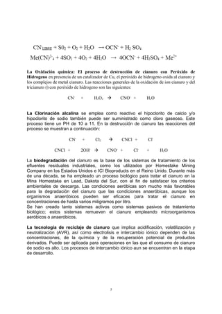La Oxidación química: El proceso de destrucción de cianuro con Peróxido de
Hidrogeno en presencia de un catalizador de Cu, el peróxido de hidrogeno oxida al cianuro y
los complejos de metal cianuro. Las reacciones generales de la oxidación de ion cianuro y del
tricianuro () con peróxido de hidrogeno son las siguientes:
CN-
+ H2O2  CNO-
+ H2O
La Clorinación alcalina se emplea como reactivo el hipoclorito de calcio y/o
hipoclorito de sodio también puede ser suministrado como cloro gaseoso. Este
proceso tiene un PH de 10 a 11. En la destrucción de cianuro las reacciones del
proceso se muestran a continuación:
CN-
+ Cl2  CNCl + Cl-
CNCl + 2OH-
 CNO-
+ Cl-
+ H2O
La biodegradación del cianuro es la base de los sistemas de tratamiento de los
efluentes residuales industriales, como los utilizados por Homestake Mining
Company en los Estados Unidos e ICI Bioproducts en el Reino Unido. Durante más
de una década, se ha empleado un proceso biológico para tratar el cianuro en la
Mina Homestake en Lead, Dakota del Sur, con el fin de satisfacer los criterios
ambientales de descarga. Las condiciones aeróbicas son mucho más favorables
para la degradación del cianuro que las condiciones anaeróbicas, aunque los
organismos anaeróbicos pueden ser eficaces para tratar el cianuro en
concentraciones de hasta varios miligramos por litro.
Se han creado tanto sistemas activos como sistemas pasivos de tratamiento
biológico; estos sistemas remueven el cianuro empleando microorganismos
aeróbicos o anaeróbicos.
La tecnología de reciclaje de cianuro que implica acidificación, volatilización y
neutralización (AVR), así como electrolisis e intercambio iónico dependen de las
concentraciones, de la química y de la recuperación potencial de productos
derivados. Puede ser aplicada para operaciones en las que el consumo de cianuro
de sodio es alto. Los procesos de intercambio iónico aun se encuentran en la etapa
de desarrollo.
7
 