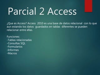 Parcial 2 Access
¿Que es Access? Access 2010 es una base de datos relacional con lo que
aun estando los datos guardados en tablas diferentes se pueden
relacionar entre ellas.
Funciones:
-Tablas relacionadas
-Consultas SQL
-Formularios
-Informes
-Macros
 