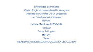 Universidad de Panamá
Centro Regional Universitario De Veraguas
Facultad de Ciencias De La Educación
Lic. En educación preescolar
Nombre:
Lariza Martínez 9-756-334
Profesor:
Oscar Rodríguez
INF-311
Tema:
REALIDAD AUMENTADA APLICADA A LA EDUCACIÓN
 