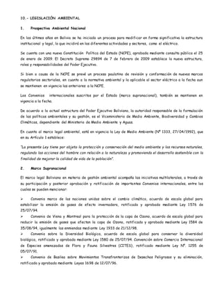 10.- LEGISLACIÓN AMBIENTAL
1. Prospectiva Ambiental Nacional
En los últimos años en Bolivia se ha iniciado un proceso para modificar en forma significativa la estructura
institucional y legal, lo que incidirá en las diferentes actividades y sectores, como el eléctrico.
Se cuenta con una nueva Constitución Política del Estado (NCPE), aprobada mediante consulta pública el 25
de enero de 2009. El Decreto Supremo 29894 de 7 de febrero de 2009 establece la nueva estructura,
roles y responsabilidades del Poder Ejecutivo.
Si bien a causa de la NCPE se prevé un proceso paulatino de revisión y conformación de nuevos marcos
regulatorios sectoriales, en cuanto a la normativa ambiental y la aplicable al sector eléctrico a la fecha aun
se mantienen en vigencia las anteriores a la NCPE.
Los Convenios internacionales suscritos por el Estado (marco supranacional), también se mantienen en
vigencia a la fecha.
De acuerdo a la actual estructura del Poder Ejecutivo Boliviano, la autoridad responsable de la formulación
de las políticas ambientales y su gestión, es el Viceministerio de Medio Ambiente, Biodiversidad y Cambios
Climáticas, dependiente del Ministerio de Medio Ambiente y Aguas.
En cuanto al marco legal ambiental, está en vigencia la Ley de Medio Ambiente (Nº 1333, 27/ 04/1992), que
en su Artículo 1 establece:
“La presente Ley tiene por objeto la protección y conservación del medio ambiente y los recursos naturales,
regulando las acciones del hombre con relación a la naturaleza y promoviendo el desarrollo sostenible con la
finalidad de mejorar la calidad de vida de la población”.
2. Marco Supranacional
El marco legal Boliviano en materia de gestión ambiental acompaña las iniciativas multilaterales, a través de
su participación y posterior aprobación y ratificación de importantes Convenios internacionales, entre los
cuales se pueden mencionar:
 Convenio marco de las naciones unidas sobre el cambio climático, acuerdo de escala global para
estabilizar la emisión de gases de efecto invernadero, ratificado y aprobado mediante Ley 1576 de
25/07/94.
 Convenio de Viena y Montreal para la protección de la capa de Ozono, acuerdo de escala global para
reducir la emisión de gases que afectan la capa de Ozono, ratificado y aprobado mediante Ley 1584 de
35/08/94, igualmente las enmiendas mediante Ley 1933 de 21/12/98.
 Convenio sobre la Diversidad Biológica, acuerdo de escala global para conservar la diversidad
biológica, ratificado y aprobado mediante Ley 1580 de 25/07/94. Convención sobre Comercio Internacional
de Especies amenazadas de Flora y Fauna Silvestres (CITES), ratificado mediante Ley Nº. 1255 de
05/07/91.
 Convenio de Basilea sobre Movimientos Transfronterizos de Desechos Peligrosos y su eliminación,
ratificado y aprobado mediante Leyes 1698 de 12/07/96.
 