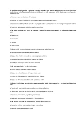 11. Sintetizar implica ir de lo simple a lo complejo. Significa que el lector debe generar una visión global del
contenido del texto. Para estoellector debe realizar una serie de pasos,uno de los siguientes no corresponde:
Seleccione una:
a. Hacer un mapa con los datos de la lectura.
b. Elaborar un cuadro sinóptico con los puntos más sobresalientes de la lectura.
c. Establecer una bibliografía de consulta o un grupo de textos que me sirvan para mi investigación o para mi lectura.
d. Reescribir la lectura con todos los detalles específicos
12. El mapa mental es otra forma de sintetizar o resumir la información, se basa en la lógica de: Seleccione
una:
a. Descripción.
b. Asociación
c. Tiempo.
d. Terminación.
13. La pirámide como método de resumen o síntesis, es: Seleccione una:
a. La nota o registro que se hace de forma textual
b. Lo que dice el autor, expresado en nuestras propias palabras
c. Reducir un escrito manteniendo la esencia del mismo
d. Una figura grafica que explica las ideas centrales
14. El apunte evaluativo es: Seleccione una:
a. Lo que el lector dice de lo que dice el autor.
b. Lo que las editoriales dicen de lo que dice el autor.
c. Lo que los críticos literarios dicen de lo que dice el autor.
d. Lo que los demás autores dicen de lo que dice un autor.
15. Según la psicología, la motivación se puede estudiar desde diferentes teorías o perspectivas: Seleccione
una:
a. Teoría de la relatividad, de la gravedad y humanística de Maslow.
b. Teoría de la reducción del impulso, teoría humanística y teoría cognitiva
c. Teoría del psicoanálisis, cognitivas y mentalistas
d. La terapia de choque, el psicoanálisis y el conductismo
16. El manejo adecuado de la información permite: Seleccione una:
a. Salvar los archivos ante posibles riesgos informáticos
b. Estudiar mejor para las evaluaciones
 