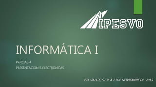 INFORMÁTICA I
PARCIAL-4
PRESENTACIONES ELECTRÓNICAS
CD. VALLES, S.L.P. A 23 DE NOVIEMBRE DE 2015
 