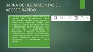 BARRA DE HERRAMIENTAS DE
ACCESO RÁPIDO
 contiene, normalmente, las opciones que se
utilizan más frecuentemente. Éstas
son Guardar, Deshacer (para deshacer la
última acción realizada), Rehacer (para
recuperar la acción que hemos deshecho)
y Presentación desde el principio (para
comenzar con la presentación de
diapositivas a pantalla completa). Es
importante que utilices con soltura estas
herramientas, ya que lo más frecuentente
cuando trabajamos, pese a todo, es
equivocarnos y salvaguardar nuestro
trabajo.
 