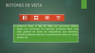 BOTONES DE VISTA
 podemos elegir el tipo de Vista que queremos utilizar
según nos convenga. Por ejemplo, podemos tener una
vista general de todas las diapositivas que tenemos,
también podemos ejecutar la presentación para ver cómo
queda, etc.
 