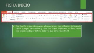 FICHA INICIO
 Esta función te permite acceder a los comandos más utilizados, incluyendo
copiar y pegar, dar formato y crear una nueva diapositiva. La ficha Inicio
está seleccionada por defecto cada vez que abras PowerPoint.
 