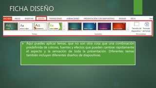 FICHA DISEÑO
 Aquí puedes aplicar temas, que no son otra cosa que una combinación
predefinida de colores, fuentes y efectos que pueden cambiar rápidamente
el aspecto y la sensación de toda la presentación. Diferentes temas
también incluyen diferentes diseños de diapositivas.
 