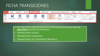 FICHA TRANSICIONES
 Con esta opción lograrás poner los movimientos que se ven entre las
diapositivas durante la presentación.
 TRANSICIONES SUTILES
 TRANSICIONES LLAMATIVO
 TRANSICIONES DE CONTENIDO DINAMICO
 