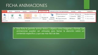 FICHA ANIMACIONES
 Esta ficha te permite animar textos y objetos como imágenes y formas. Las
animaciones pueden ser utilizadas para llamar la atención sobre un
contenido específico y que sea más fácil de leer.
 